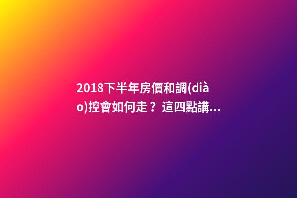 2018下半年房價和調(diào)控會如何走？這四點講明白！